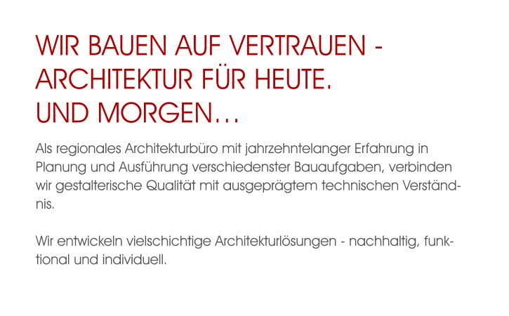 WIR BAUEN AUF VERTRAUEN - ARCHITEKTUR FÜR HEUTE.UND MORGEN… Als regionales Architekturbüro mit jahrzehntelanger Erfahrung in Planung und Ausführung verschiedenster Bauaufgaben, verbinden wir gestalterische Qualität mit ausgeprägtem technischen Verständnis.  Wir entwickeln vielschichtige Architekturlösungen - nachhaltig, funktional und individuell.