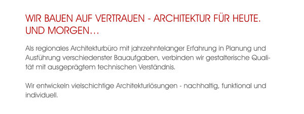 WIR BAUEN AUF VERTRAUEN - ARCHITEKTUR FÜR HEUTE.UND MORGEN… Als regionales Architekturbüro mit jahrzehntelanger Erfahrung in Planung und Ausführung verschiedenster Bauaufgaben, verbinden wir gestalterische Qualität mit ausgeprägtem technischen Verständnis.  Wir entwickeln vielschichtige Architekturlösungen - nachhaltig, funktional und individuell.