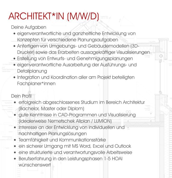 Architekt*in (M/W/D) Deine Aufgaben •	eigenverantwortliche und ganzheitliche Entwicklung von Konzepten für verschiedene Planungsaufgaben •	Anfertigen von Umgebungs- und Gebäudemodellen (3D-Drucker) sowie das Erarbeiten aussagekräftiger Visualisierungen  •	Erstellung von Entwurfs- und Genehmigungsplanungen •	eigenverantwortliche Ausarbeitung der Ausführungs- und Detailplanung •	Integration und Koordination aller am Projekt beteiligten Fachplaner*innen  Dein Profil •	erfolgreich abgeschlossenes Studium im Bereich Architektur (Bachelor, Master oder Diplom) •	gute Kenntnisse in CAD-Programmen und Visualisierung (idealerweise Nemetschek Allplan / LUMION) •	Interesse an der Entwicklung von individuellen und nachhaltigen Planungslösungen •	Teamfähigkeit und Kommunikationsstärke •	ein sicherer Umgang mit MS Word, Excel und Outlook •	eine strukturierte und verantwortungsvolle Arbeitsweise •	Berufserfahrung in den Leistungsphasen 1-5 HOAI wünschenswert