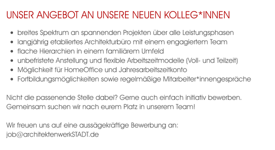 unser Angebot an unsere neuen Kolleg*innen •	breites Spektrum an spannenden Projekten über alle Leistungsphasen •	langjährig etabliertes Architekturbüro mit einem engagiertem Team  •	flache Hierarchien in einem familiärem Umfeld •	unbefristete Anstellung und flexible Arbeitszeitmodelle (Voll- und Teilzeit) •	Möglichkeit für HomeOffice und Jahresarbeitszeitkonto •	Fortbildungsmöglichkeiten sowie regelmäßige Mitarbeiter*innengespräche  Nicht die passenende Stelle dabei? Gerne auch einfach initiativ bewerben. Gemeinsam suchen wir nach eurem Platz in unserem Team!  Wir freuen uns auf eine aussägekräftige Bewerbung an: job@architektenwerkSTADT.de